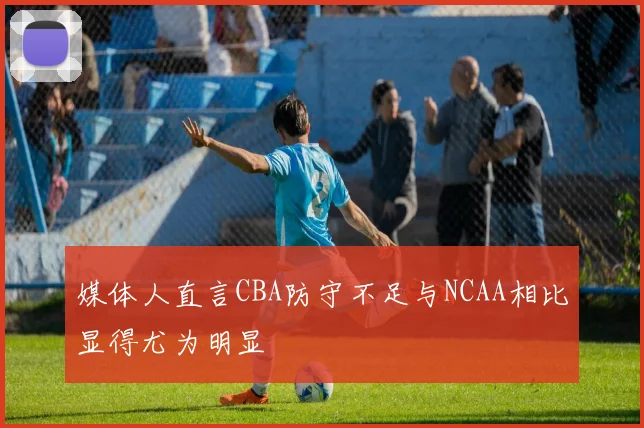 媒体人直言CBA防守不足与NCAA相比显得尤为明显