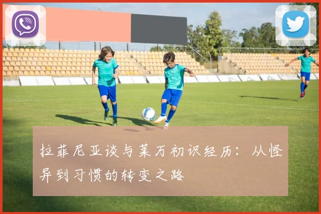 拉菲尼亚谈与莱万初识经历：从怪异到习惯的转变之路