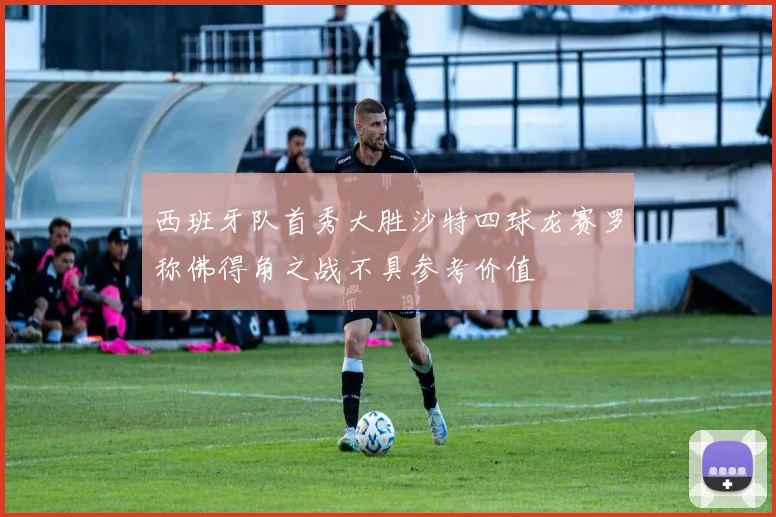 西班牙队首秀大胜沙特四球龙赛罗称佛得角之战不具参考价值