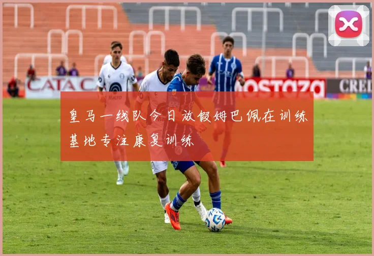 皇马一线队今日放假姆巴佩在训练基地专注康复训练