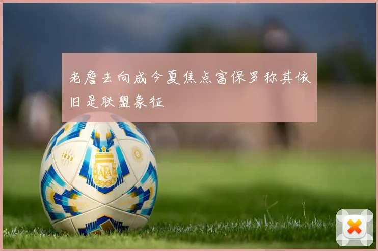 老詹去向成今夏焦点富保罗称其依旧是联盟象征