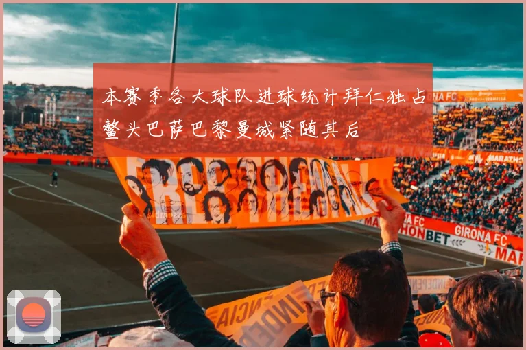 本赛季各大球队进球统计拜仁独占鳌头巴萨巴黎曼城紧随其后