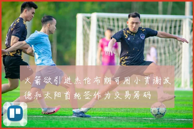 火箭欲引进杰伦布朗可用小贾谢泼德和太阳首轮签作为交易筹码