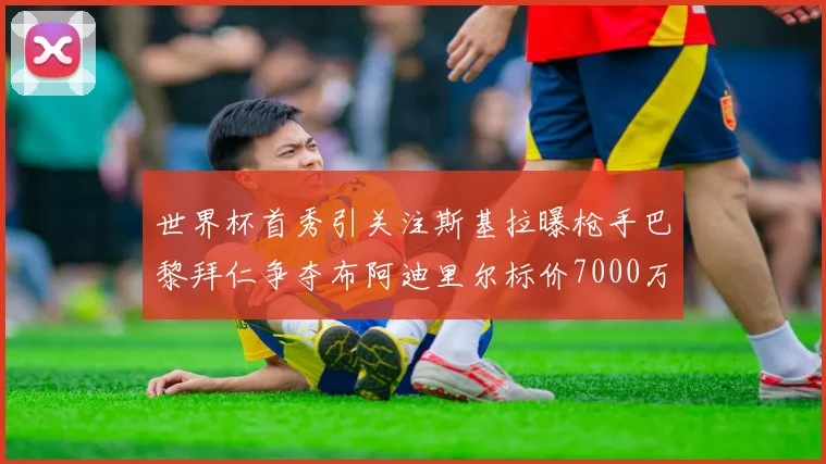 世界杯首秀引关注斯基拉曝枪手巴黎拜仁争夺布阿迪里尔标价7000万欧元