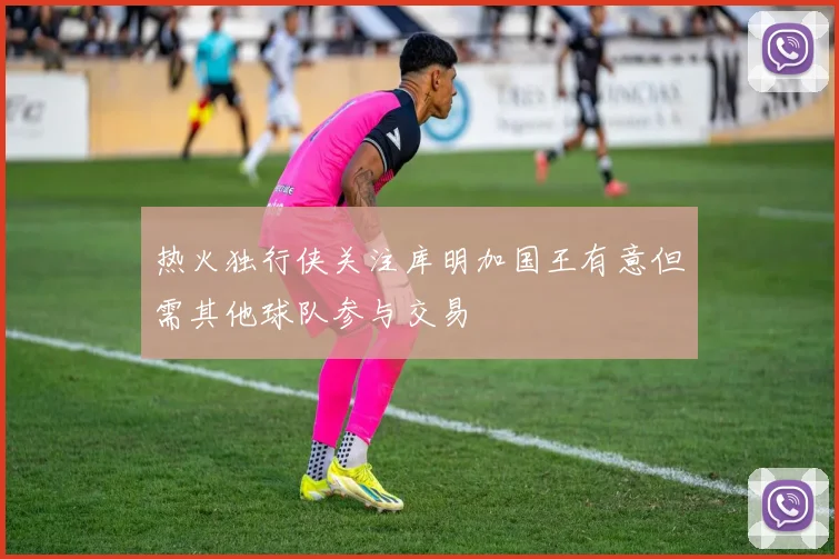 热火独行侠关注库明加国王有意但需其他球队参与交易