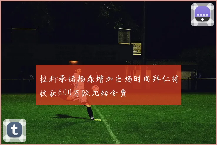 拉科承诺扬森增加出场时间拜仁将收获600万欧元转会费