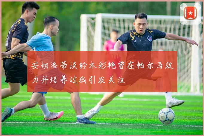安切洛蒂谈铃木彩艳曾在帕尔马效力并培养过我引发关注