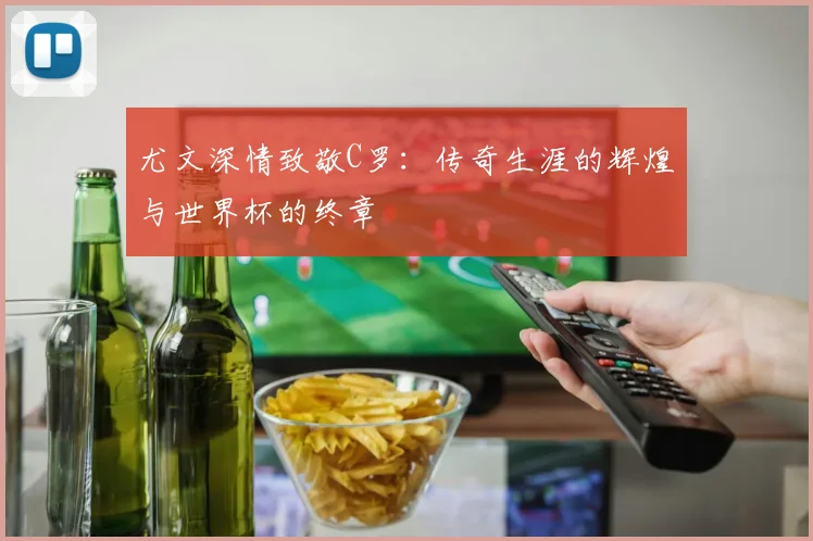 尤文深情致敬C罗：传奇生涯的辉煌与世界杯的终章
