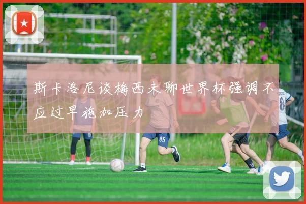 斯卡洛尼谈梅西未聊世界杯强调不应过早施加压力