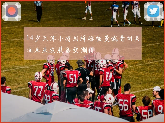 14岁天津小将刘梓烁被曼城青训关注未来发展备受期待