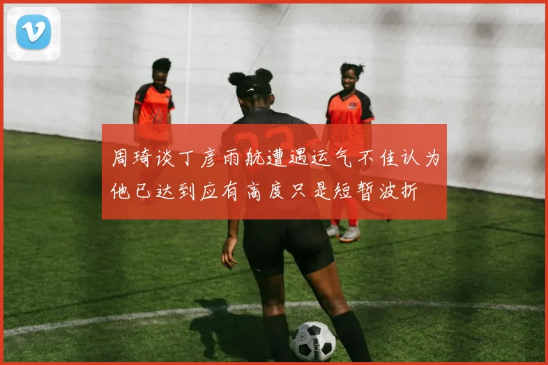 周琦谈丁彦雨航遭遇运气不佳认为他已达到应有高度只是短暂波折