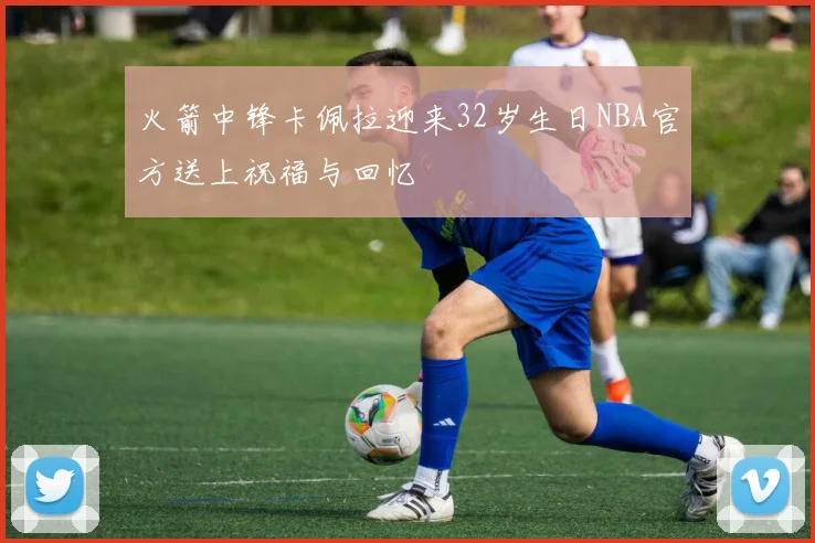 火箭中锋卡佩拉迎来32岁生日NBA官方送上祝福与回忆