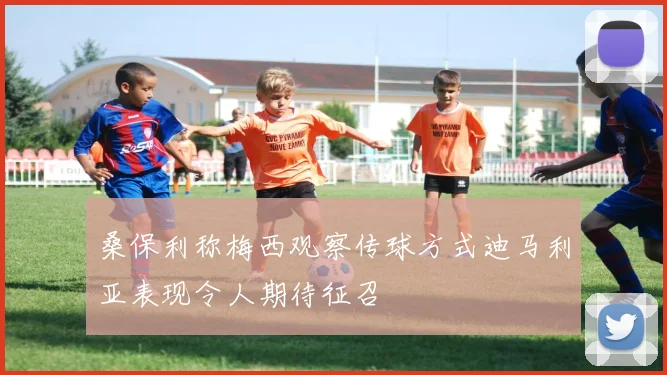 桑保利称梅西观察传球方式迪马利亚表现令人期待征召