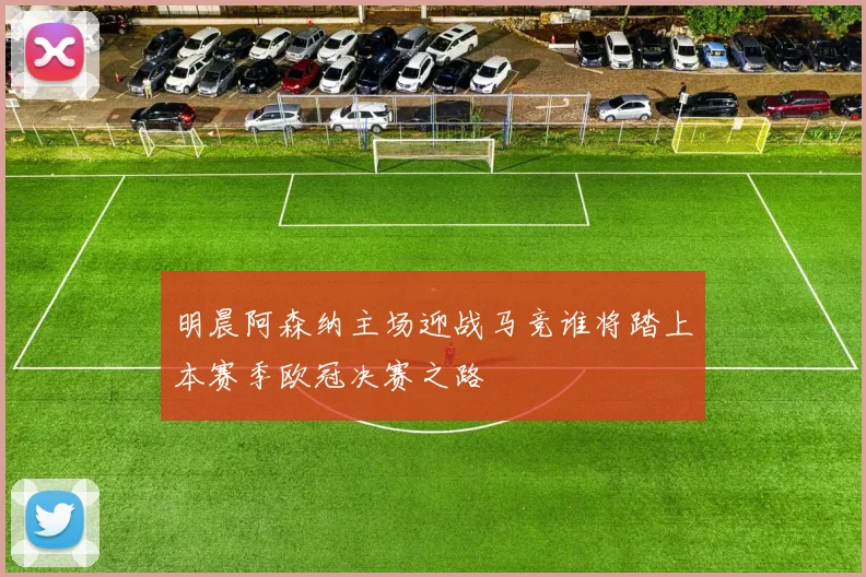 明晨阿森纳主场迎战马竞谁将踏上本赛季欧冠决赛之路