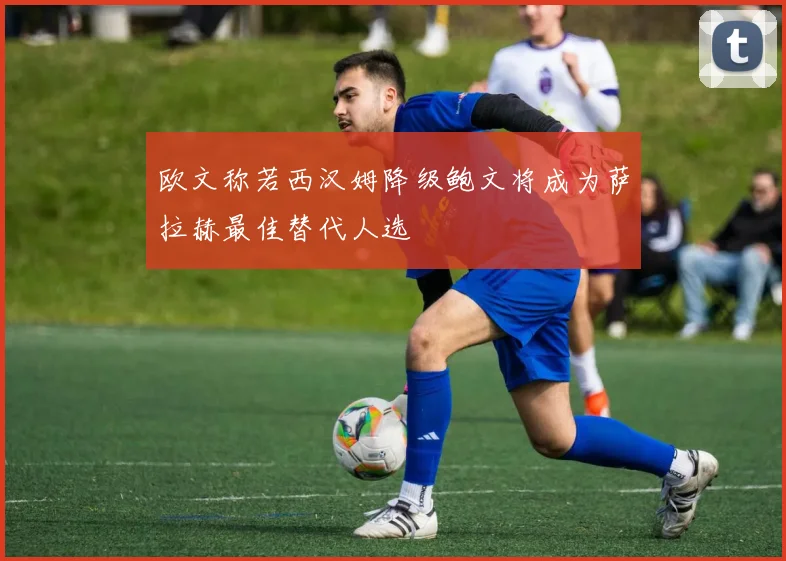 欧文称若西汉姆降级鲍文将成为萨拉赫最佳替代人选
