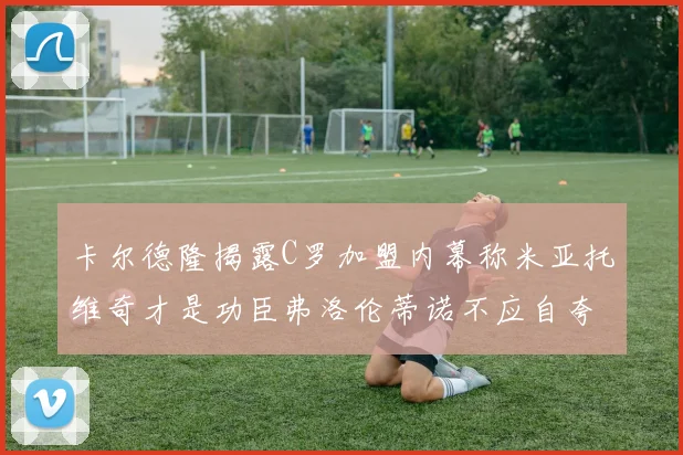 卡尔德隆揭露C罗加盟内幕称米亚托维奇才是功臣弗洛伦蒂诺不应自夸