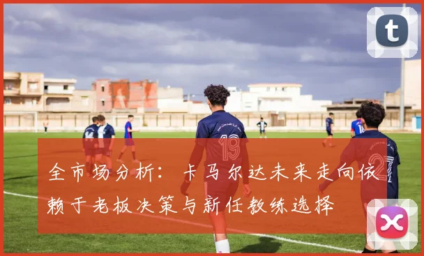 全市场分析：卡马尔达未来走向依赖于老板决策与新任教练选择