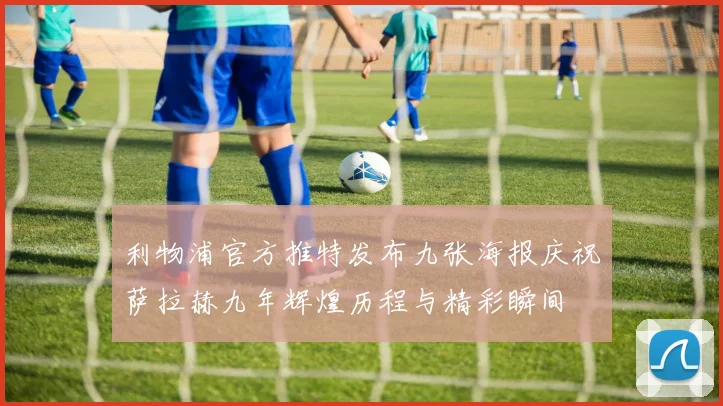 利物浦官方推特发布九张海报庆祝萨拉赫九年辉煌历程与精彩瞬间