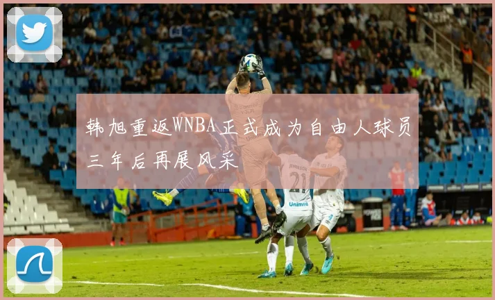 韩旭重返WNBA正式成为自由人球员三年后再展风采