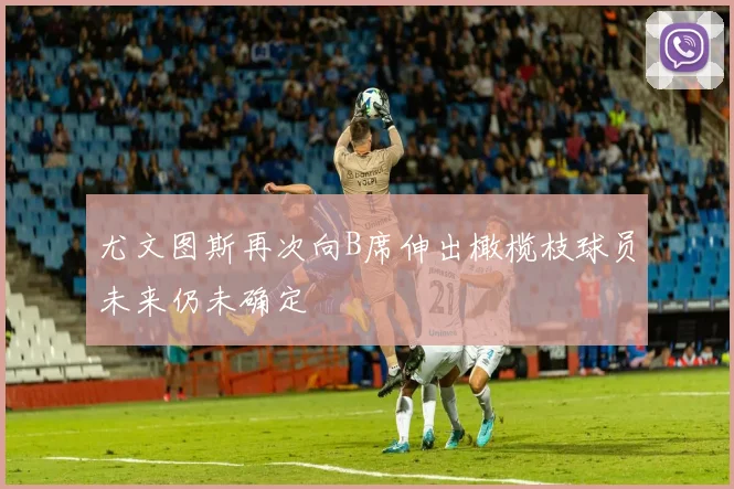 尤文图斯再次向B席伸出橄榄枝球员未来仍未确定