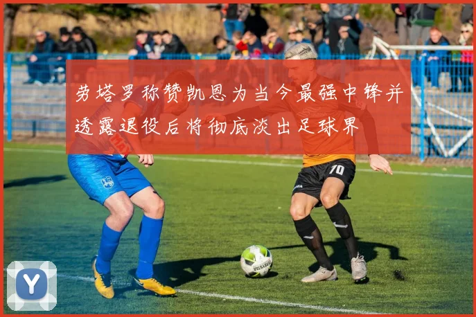 劳塔罗称赞凯恩为当今最强中锋并透露退役后将彻底淡出足球界