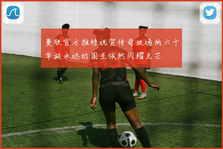 曼联官方推特祝贺传奇坎通纳六十华诞永远的国王依然闪耀光芒