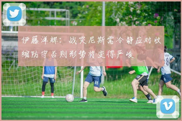 伊藤洋辉：战突尼斯需冷静应对收缩防守否则形势将变得严峻